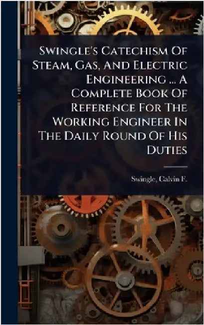 Swingle's Catechism Of Steam, Gas, And Electric Engineering ... A Complete Book Of Reference For The Working Engineer In The Daily Round Of His Duties by Calvin F. (Calvin Franklin) Swingle