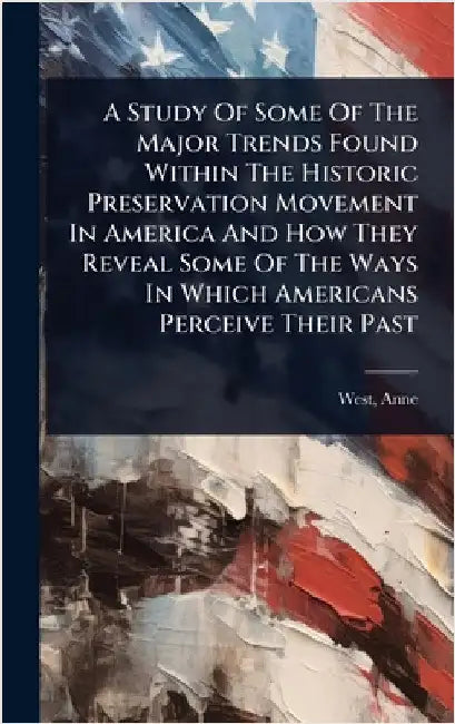 A Study Of Some Of The Major Trends Found Within The Historic Preservation Movement In America And How They Reveal Some Of The Ways In Which Americans by West, Anne Fl 1755