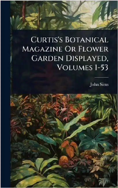 Curtis's Botanical Magazine Or Flower Garden Displayed, Volumes 1-53 by Sims, John