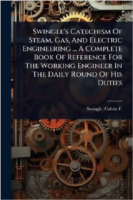 Swingle's Catechism Of Steam, Gas, And Electric Engineering ... A Complete Book Of Reference For The Working Engineer In The Daily Round Of His Duties by Swingle, Calvin F. (Calvin Franklin)