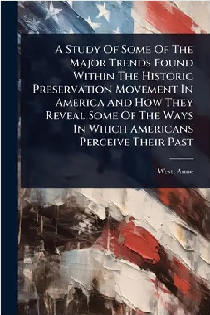 A Study Of Some Of The Major Trends Found Within The Historic Preservation Movement In America And How They Reveal Some Of The Ways In Which Americans by West, Anne Fl 1755
