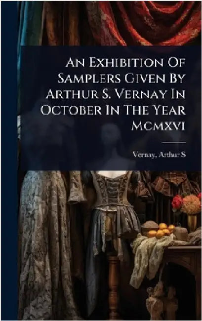 An Exhibition Of Samplers Given By Arthur S. Vernay In October In The Year Mcmxvi by S, Vernay Arthur