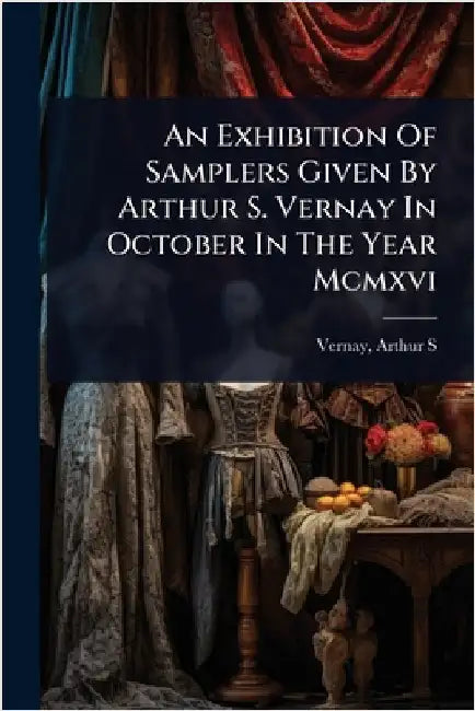 An Exhibition Of Samplers Given By Arthur S. Vernay In October In The Year Mcmxvi by S, Vernay Arthur