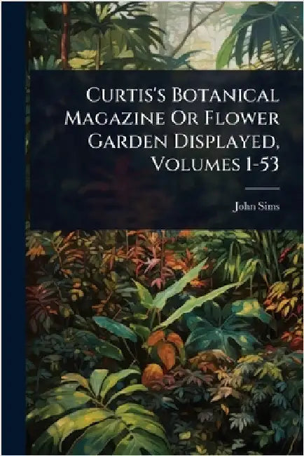 Curtis's Botanical Magazine Or Flower Garden Displayed, Volumes 1-53 by Sims, John