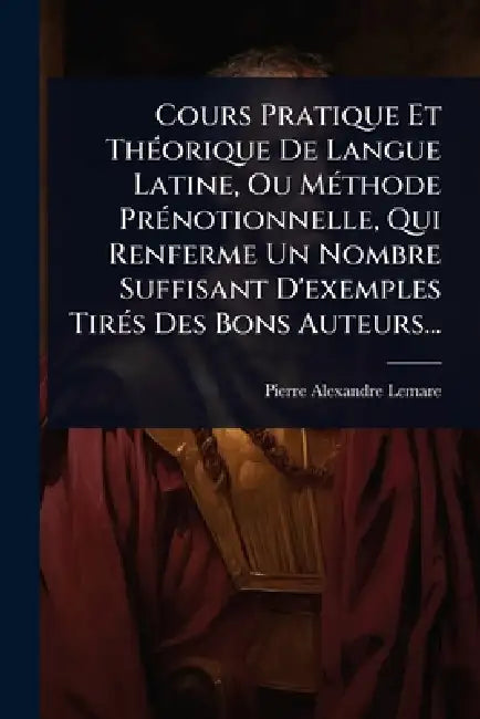 Cours Pratique Et ThÃ(c)orique De Langue Latine, Ou MÃ(c)thode PrÃ(c)notionnelle, Qui Renferme Un Nombre Suffisant D'exemples TirÃ(c)s Des Bons Auteur by Pierre-Alexandre Lemare