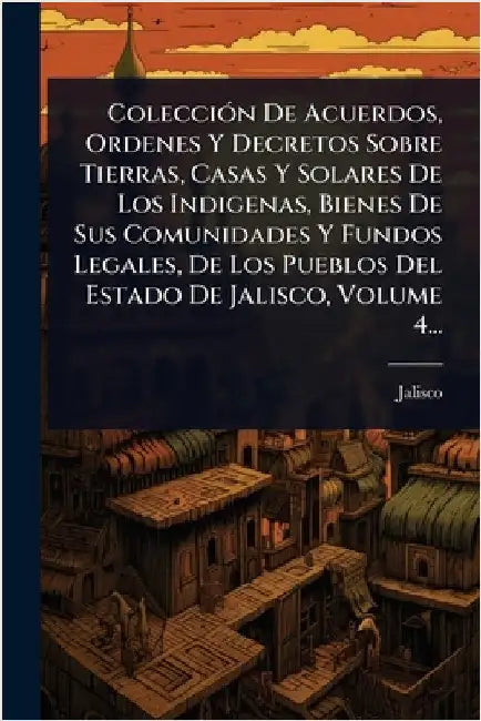 ColecciÃ3n De Acuerdos, Ordenes Y Decretos Sobre Tierras, Casas Y Solares De Los Indigenas, Bienes De Sus Comunidades Y Fundos Legales, De Los Pueblos by (Mexico), Jalisco