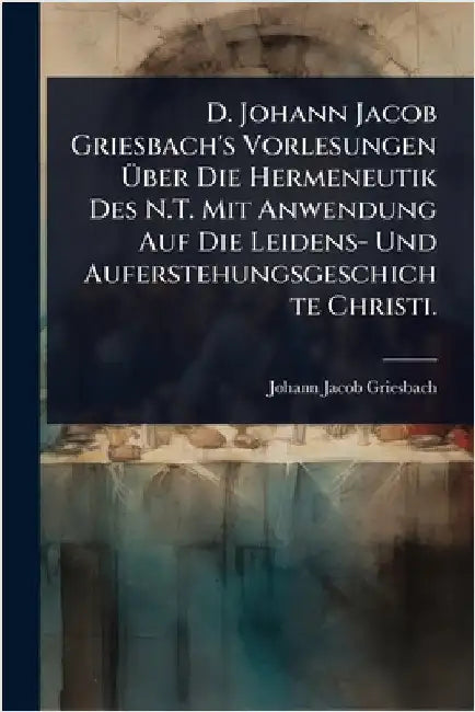 D. Johann Jacob Griesbach's Vorlesungen Ãber Die Hermeneutik Des N.T. Mit Anwendung Auf Die Leidens- Und Auferstehungsgeschichte Christi. by Griesbach, Johann Jacob