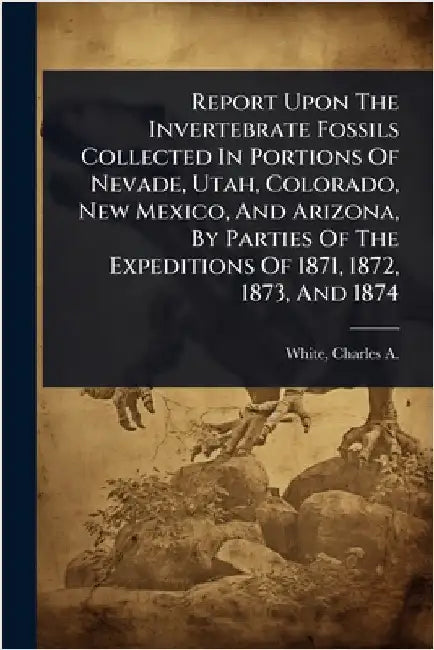 Report Upon The Invertebrate Fossils Collected In Portions Of Nevade, Utah, Colorado, New Mexico, And Arizona, By Parties Of The Expeditions Of 1871, by White, Charles a. (Charles Abiathar)