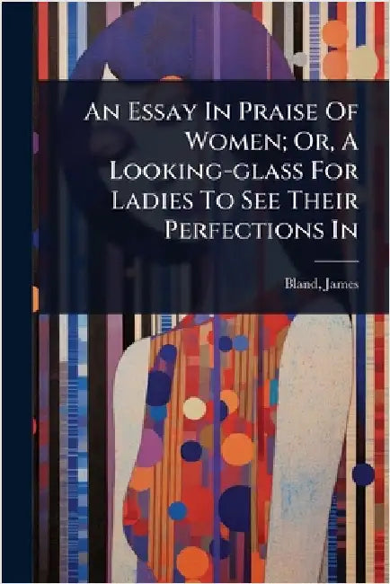An Essay In Praise Of Women; Or, A Looking-glass For Ladies To See Their Perfections In by James, Bland