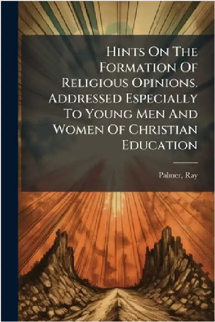 Hints On The Formation Of Religious Opinions. Addressed Especially To Young Men And Women Of Christian Education by 1808-1887, Palmer Ray