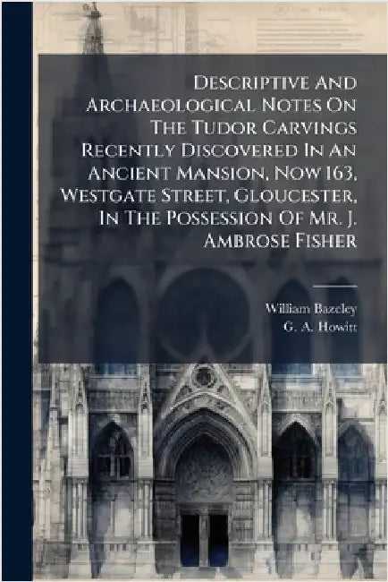 Descriptive And Archaeological Notes On The Tudor Carvings Recently Discovered In An Ancient Mansion, Now 163, Westgate Street, Gloucester, In The Pos by Bazeley, William