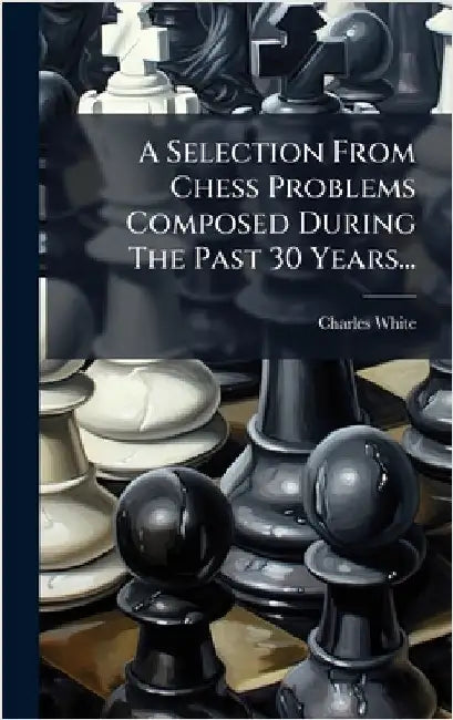 A Selection From Chess Problems Composed During The Past 30 Years... by White, Charles