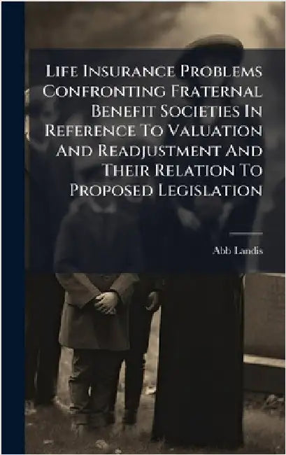 Life Insurance Problems Confronting Fraternal Benefit Societies In Reference To Valuation And Readjustment And Their Relation To Proposed Legislation by Landis, Abb