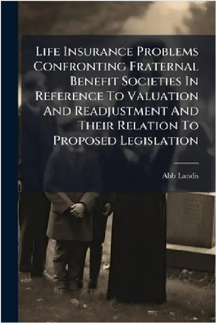 Life Insurance Problems Confronting Fraternal Benefit Societies In Reference To Valuation And Readjustment And Their Relation To Proposed Legislation by Landis, Abb
