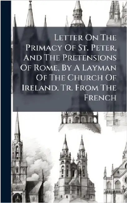 Letter On The Primacy Of St. Peter, And The Pretensions Of Rome, By A Layman Of The Church Of Ireland. Tr. From The French by Anonymous