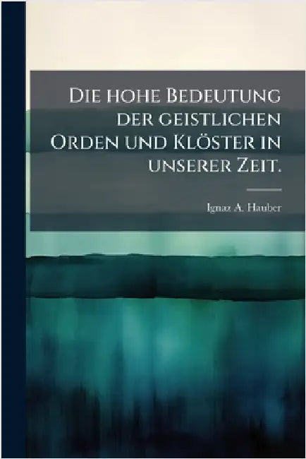 Die hohe Bedeutung der geistlichen Orden und Klöster in unserer Zeit. by Hauber, Ignaz A.
