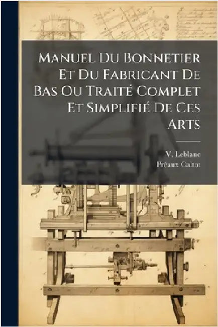 Manuel Du Bonnetier Et Du Fabricant De Bas Ou TraitÃ(c) Complet Et SimplifiÃ(c) De Ces Arts by LeBlanc, V.