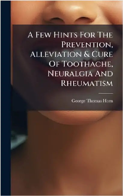 A Few Hints For The Prevention, Alleviation & Cure Of Toothache, Neuralgia And Rheumatism by George Thomas Horn