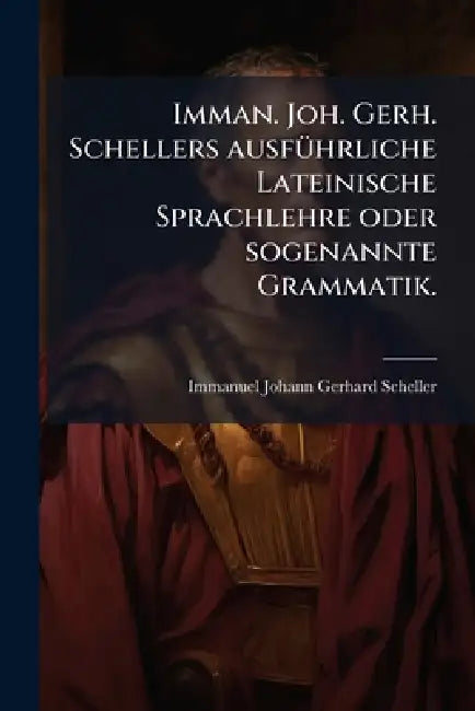 Imman. Joh. Gerh. Schellers ausfÃ1/4hrliche Lateinische Sprachlehre oder sogenannte Grammatik. by Immanuel Johann Gerhard Scheller