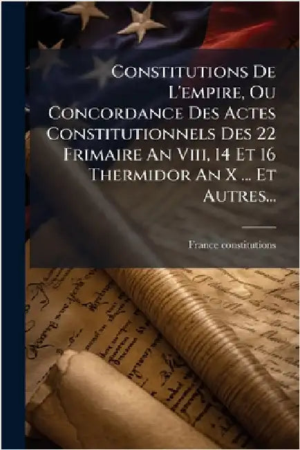 Constitutions De L'empire, Ou Concordance Des Actes Constitutionnels Des 22 Frimaire An Viii, 14 Et 16 Thermidor An X ... Et Autres... by Constitutions, France