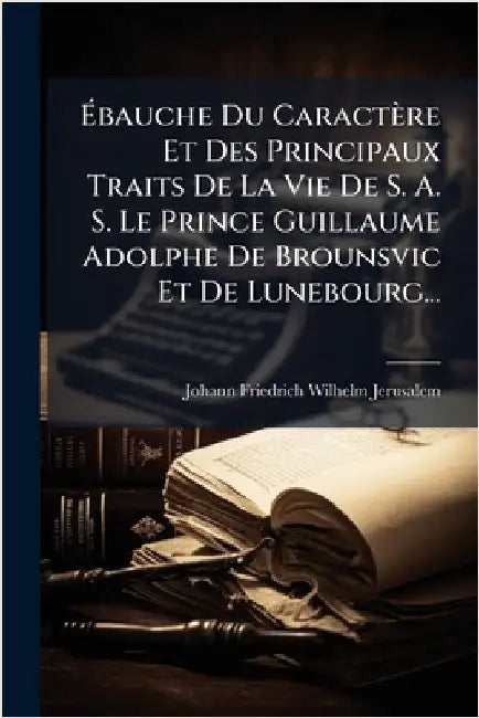 Ãbauche Du Caractère Et Des Principaux Traits De La Vie De S. A. S. Le Prince Guillaume Adolphe De Brounsvic Et De Lunebourg... by Johann Friedrich Wilhelm Jerusalem