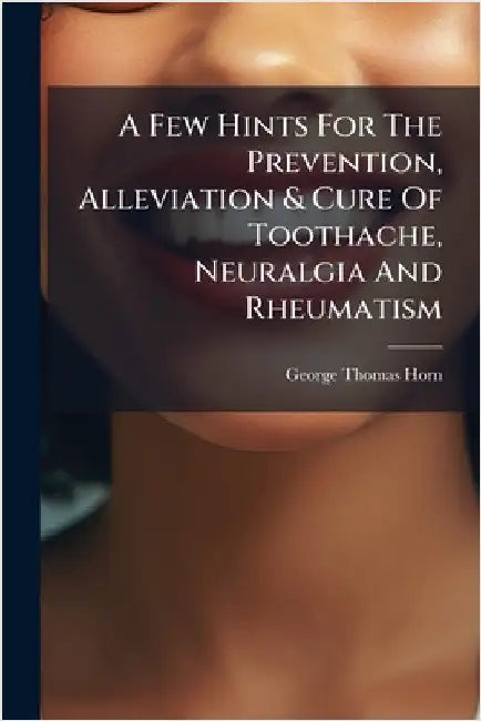 A Few Hints For The Prevention, Alleviation & Cure Of Toothache, Neuralgia And Rheumatism by Horn, George Thomas