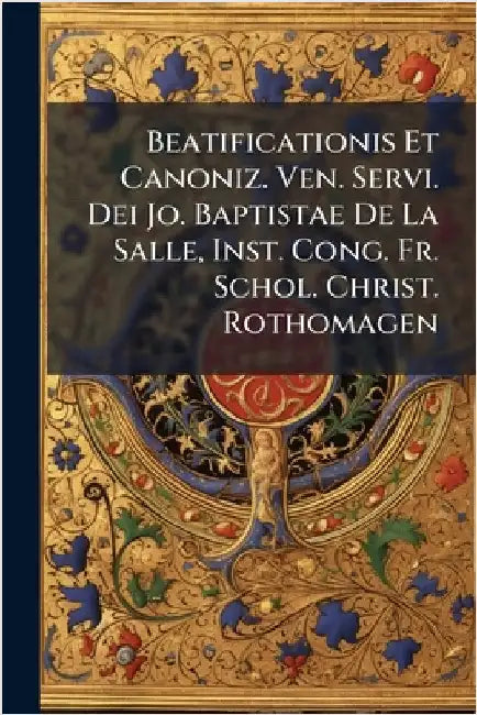 Beatificationis Et Canoniz. Ven. Servi. Dei Jo. Baptistae De La Salle, Inst. Cong. Fr. Schol. Christ. Rothomagen by Anonymous