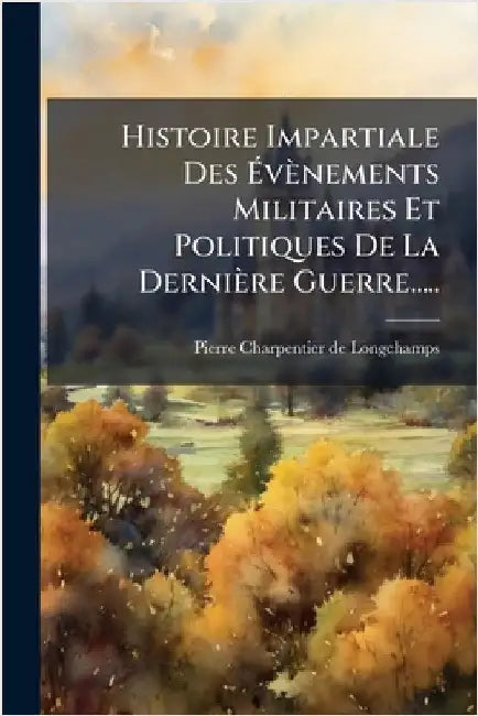 Histoire Impartiale Des Ãvènements Militaires Et Politiques De La Dernière Guerre..... by Pierre Charpentier de Longchamps