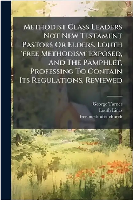 Methodist Class Leaders Not New Testament Pastors Or Elders. Louth 'free Methodism' Exposed, And The Pamphlet, Professing To Contain Its Regulations, by Turner, George