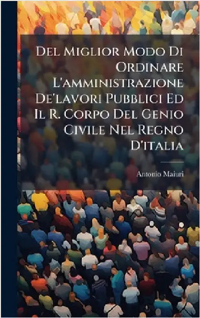 Del Miglior Modo Di Ordinare L'amministrazione De'lavori Pubblici Ed Il R. Corpo Del Genio Civile Nel Regno D'italia by Maiuri, Antonio