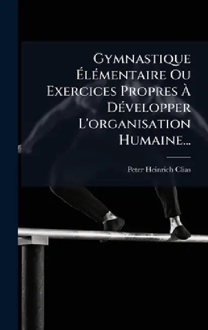 Gymnastique ÃlÃ(c)mentaire Ou Exercices Propres Ã DÃ(c)velopper L'organisation Humaine... by Peter Heinrich Clias