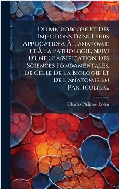Du Microscope Et Des Injections Dans Leurs Applications Ã L'anatomie Et Ã La Pathologie, Suivi D'une Classification Des Sciences Fondament by Robin, Charles-Philippe