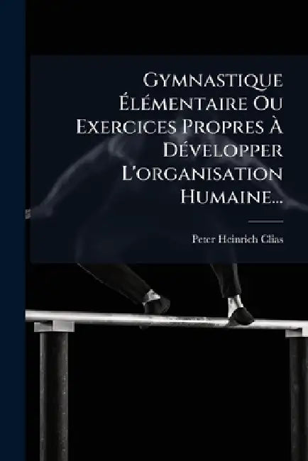 Gymnastique ÃlÃ(c)mentaire Ou Exercices Propres Ã DÃ(c)velopper L'organisation Humaine... by Peter Heinrich Clias