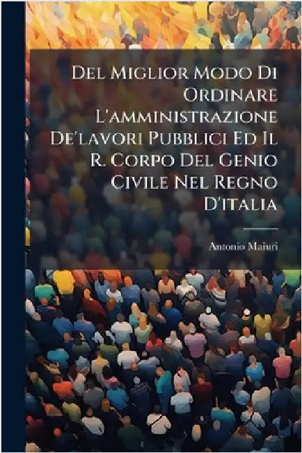 Del Miglior Modo Di Ordinare L'amministrazione De'lavori Pubblici Ed Il R. Corpo Del Genio Civile Nel Regno D'italia by Maiuri, Antonio