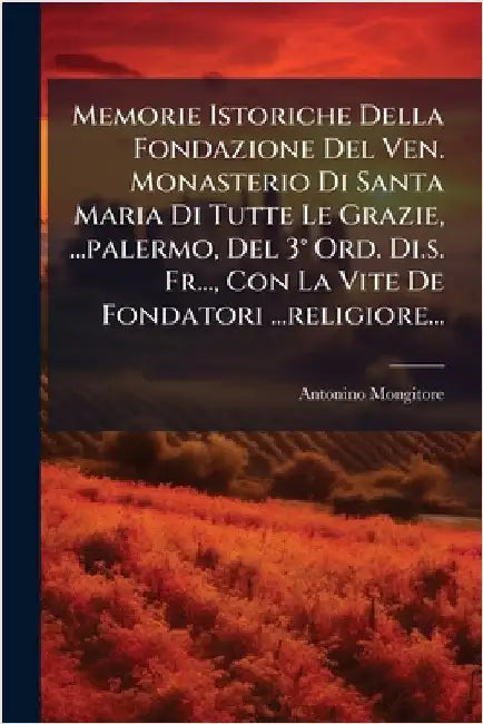 Memorie Istoriche Della Fondazione Del Ven. Monasterio Di Santa Maria Di Tutte Le Grazie, ...palermo, Del 3Â° Ord. Di.s. Fr..., Con La Vite De Fondato by Antonino Mongitore