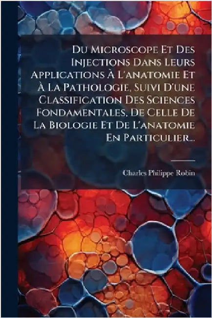Du Microscope Et Des Injections Dans Leurs Applications Ã L'anatomie Et Ã La Pathologie, Suivi D'une Classification Des Sciences Fondament by Robin, Charles-Philippe