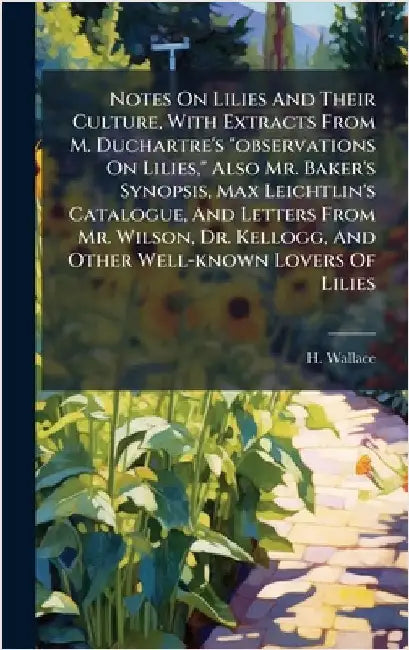 Notes On Lilies And Their Culture, With Extracts From M. Duchartre's "observations On Lilies," Also Mr. Baker's Synopsis, Max Leichtlin's Catalogue, A by H. Wallace