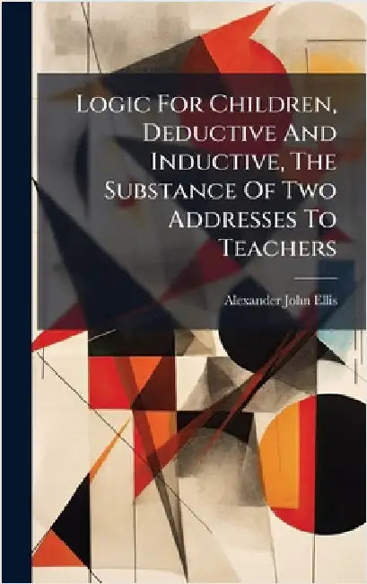 Logic For Children, Deductive And Inductive, The Substance Of Two Addresses To Teachers by Ellis, Alexander John