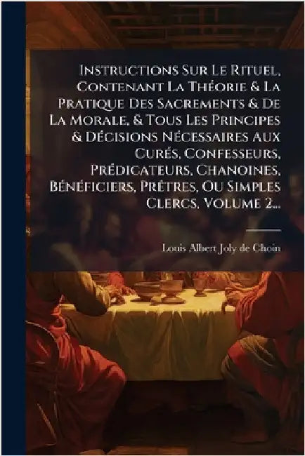 Instructions Sur Le Rituel, Contenant La ThÃ(c)orie & La Pratique Des Sacrements & De La Morale, & Tous Les Principes & DÃ(c)cisions NÃ(c)cessaires Au by Louis Albert Joly de Choin (Bp of to