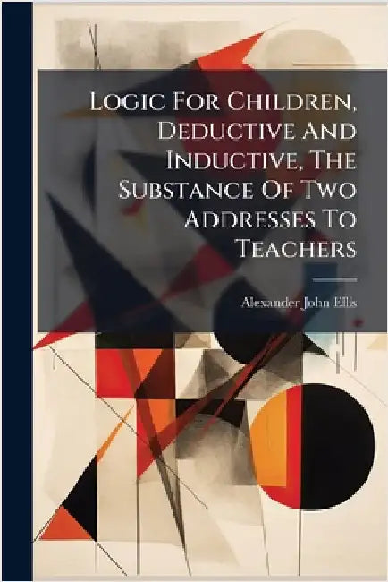 Logic For Children, Deductive And Inductive, The Substance Of Two Addresses To Teachers by Ellis, Alexander John
