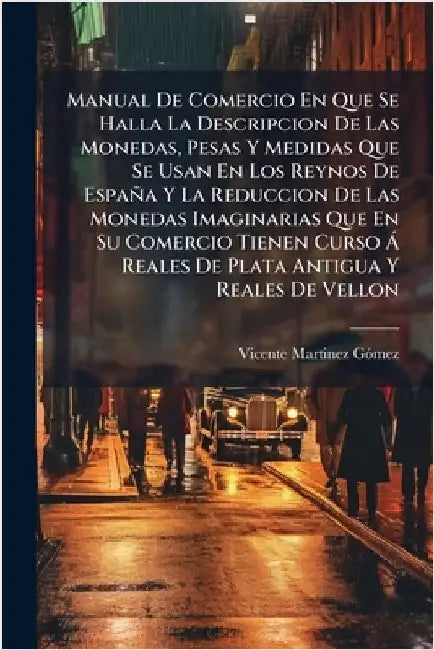 Manual De Comercio En Que Se Halla La Descripcion De Las Monedas, Pesas Y Medidas Que Se Usan En Los Reynos De España Y La Reduccion De Las Monedas Im by Gã3mez, Vicente Martinez