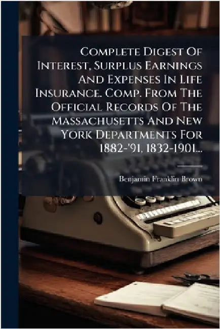 Complete Digest Of Interest, Surplus Earnings And Expenses In Life Insurance. Comp. From The Official Records Of The Massachusetts And New York Depart by Brown, Benjamin Franklin