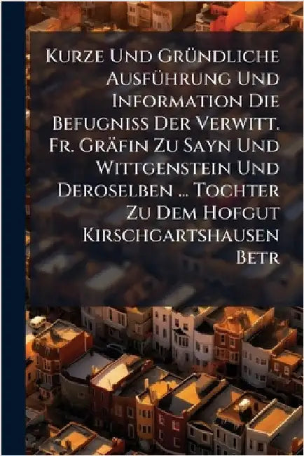 Kurze Und GrÃ1/4ndliche AusfÃ1/4hrung Und Information Die BefugniÃ Der Verwitt. Fr. Gräfin Zu Sayn Und Wittgenstein Und Deroselben ... Tochter Z by Anonymous