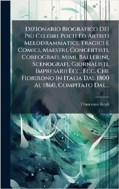 Dizionario Biografico Dei PiÃ¹ Celebri Poeti Ed Artisti Melodrammatici, Tragici E Comici, Maestri, Concertisti, Coreografi, Mimi, Ballerini, Scenograf by Regli, Francesco