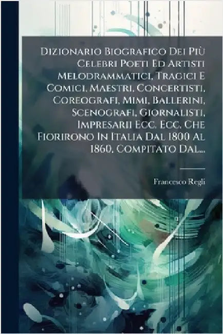 Dizionario Biografico Dei PiÃ¹ Celebri Poeti Ed Artisti Melodrammatici, Tragici E Comici, Maestri, Concertisti, Coreografi, Mimi, Ballerini, Scenograf by Regli, Francesco
