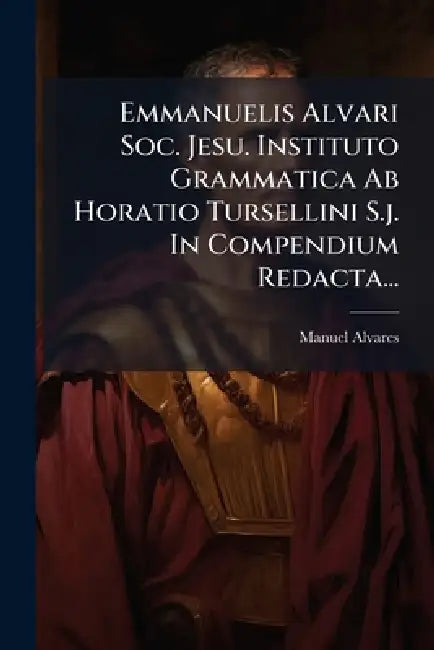Emmanuelis Alvari Soc. Jesu. Instituto Grammatica Ab Horatio Tursellini S.j. In Compendium Redacta... by Manuel Alvares