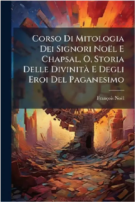 Corso Di Mitologia Dei Signori Noël E Chapsal, O, Storia Delle DivinitÃ E Degli Eroi Del Paganesimo by Noël, François