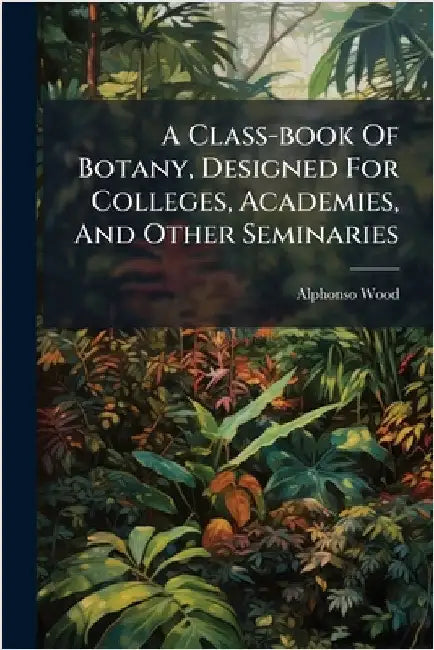 A Class-book Of Botany, Designed For Colleges, Academies, And Other Seminaries by Wood, Alphonso
