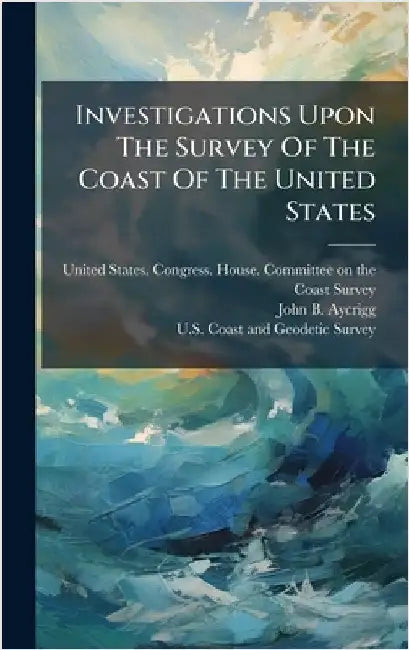Investigations Upon The Survey Of The Coast Of The United States by United States Congress House Commi