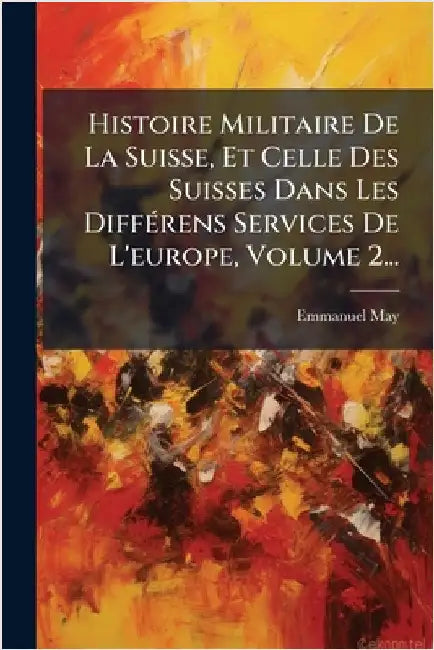 Histoire Militaire De La Suisse, Et Celle Des Suisses Dans Les DiffÃ(c)rens Services De L'europe, Volume 2... by May, Emmanuel